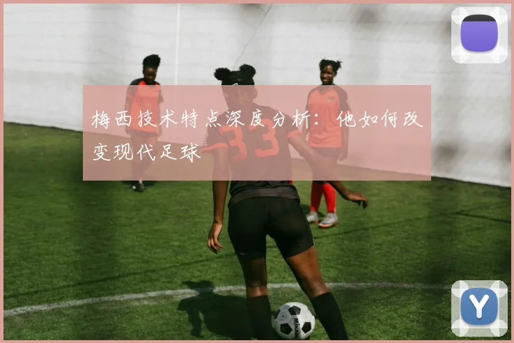 梅西技术特点深度分析：他如何改变现代足球