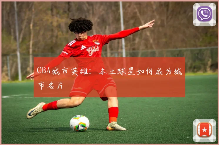 CBA城市英雄：本土球星如何成为城市名片
