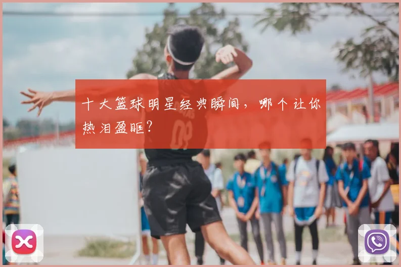 十大篮球明星经典瞬间,哪个让你热泪盈眶?