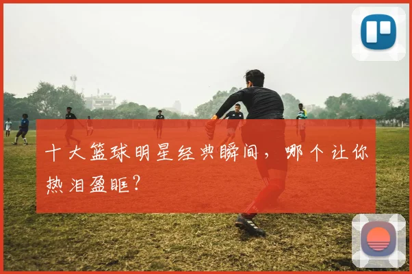 十大篮球明星经典瞬间,哪个让你热泪盈眶?