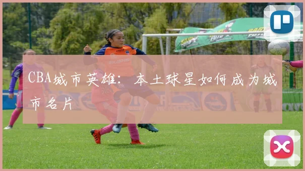 CBA城市英雄:本土球星如何成为城市名片