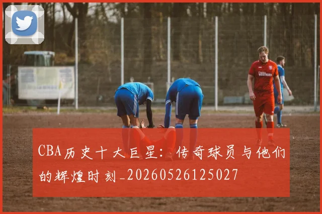 CBA历史十大巨星：传奇球员与他们的辉煌时刻_20260526125027