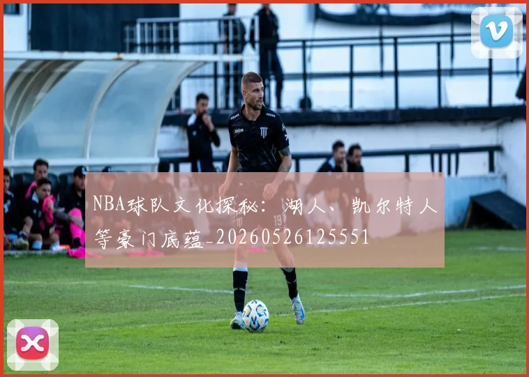 NBA球队文化探秘：湖人、凯尔特人等豪门底蕴_20260526125551